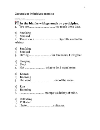 4
Gerunds or infinitives exercise
JANUARY 17, 2015
image: http://www.englishgrammar.org/images/pdf.gif
Fill in the blanks with gerunds or participles.
1. You are ……………………………. too much these days.
a) Smoking
b) Smoked
2. There was a …………………………. cigarette end in the
ashtray.
a) Smoking
b) Smoked
3. Having ……………………….. for ten hours, I felt great.
a) Sleeping
b) Slept
4. Not ……………………… what to do, I went home.
a) Known
b) Knowing
5. She went ………………………… out of the room.
a) Run
b) Running
6. …………………………… stamps is a hobby of mine.
a) Collecting
b) Collected
7. I hate ……………………………. suitcases.
 
