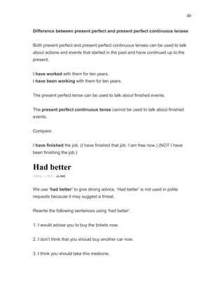 40
Difference between present perfect and present perfect continuous tenses
Both present perfect and present perfect continuous tenses can be used to talk
about actions and events that started in the past and have continued up to the
present.
I have worked with them for ten years.
I have been working with them for ten years.
The present perfect tense can be used to talk about finished events.
The present perfect continuous tense cannot be used to talk about finished
events.
Compare:
I have finished the job. (I have finished that job. I am free now.) (NOT I have
been finishing the job.)
Had better
APRIL 1, 2015 -
We use ‘had better’ to give strong advice. ‘Had better’ is not used in polite
requests because it may suggest a threat.
Rewrite the following sentences using ‘had better’.
1. I would advise you to buy the tickets now.
2. I don’t think that you should buy another car now.
3. I think you should take this medicine.
 