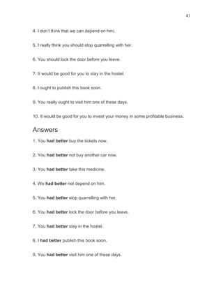 41
4. I don’t think that we can depend on him.
5. I really think you should stop quarrelling with her.
6. You should lock the door before you leave.
7. It would be good for you to stay in the hostel.
8. I ought to publish this book soon.
9. You really ought to visit him one of these days.
10. It would be good for you to invest your money in some profitable business.
Answers
1. You had better buy the tickets now.
2. You had better not buy another car now.
3. You had better take this medicine.
4. We had better not depend on him.
5. You had better stop quarrelling with her.
6. You had better lock the door before you leave.
7. You had better stay in the hostel.
8. I had better publish this book soon.
9. You had better visit him one of these days.
 
