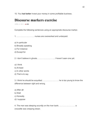 42
10. You had better invest your money in some profitable business.
Discourse markers exercise
APRIL 4, 2015 -
Complete the following sentences using an appropriate discourse marker.
1. ……………………… nurses are overworked and underpaid.
a) In particular
b) Broadly speaking
c) For instance
d) Except for
2. I don’t believe in ghosts. …………………….. I haven’t seen one yet.
a) I think
b) At least
c) In other words
d) That is to say
3. I think he should be acquitted. …………………… he is too young to know the
difference between right and wrong.
a) After all
b) Well
c) Honestly
d) I suppose
4. The man was sleeping soundly on the river bank. …………………… a
crocodile was creeping closer.
 