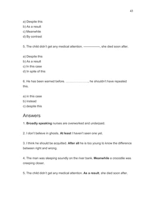 43
a) Despite this
b) As a result
c) Meanwhile
d) By contrast
5. The child didn’t get any medical attention. —————-, she died soon after.
a) Despite this
b) As a result
c) In this case
d) In spite of this
6. He has been warned before. …………………., he shouldn’t have repeated
this.
a) in this case
b) instead
c) despite this
Answers
1. Broadly speaking nurses are overworked and underpaid.
2. I don’t believe in ghosts. At least I haven’t seen one yet.
3. I think he should be acquitted. After all he is too young to know the difference
between right and wrong.
4. The man was sleeping soundly on the river bank. Meanwhile a crocodile was
creeping closer.
5. The child didn’t get any medical attention. As a result, she died soon after.
 