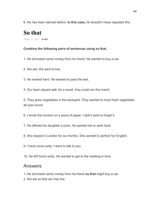 44
6. He has been warned before. In this case, he shouldn’t have repeated this.
So that
APRIL 11, 2015 -
Combine the following pairs of sentences using so that.
1. He borrowed some money from his friend. He wanted to buy a car.
2. We eat. We want to live.
3. He worked hard. He wanted to pass the test.
4. Our team played well. As a result, they could win the match.
5. They grew vegetables in the backyard. They wanted to have fresh vegetables
all year round.
6. I wrote the number on a piece of paper. I didn’t want to forget it.
7. He offered his daughter a prize. He wanted her to work hard.
8. She stayed in London for six months. She wanted to perfect her English.
9. I have come early. I want to talk to you.
10. He left home early. He wanted to get to the meeting in time.
Answers
1. He borrowed some money from his friend so that might buy a car.
2. We eat so that we may live.
 