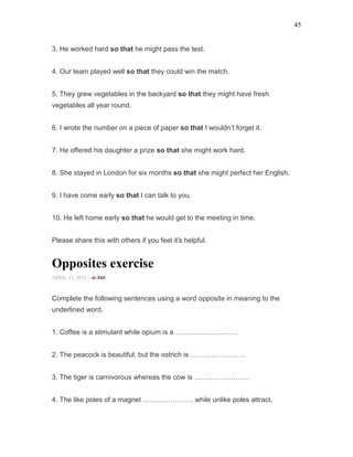 45
3. He worked hard so that he might pass the test.
4. Our team played well so that they could win the match.
5. They grew vegetables in the backyard so that they might have fresh
vegetables all year round.
6. I wrote the number on a piece of paper so that I wouldn’t forget it.
7. He offered his daughter a prize so that she might work hard.
8. She stayed in London for six months so that she might perfect her English.
9. I have come early so that I can talk to you.
10. He left home early so that he would get to the meeting in time.
Please share this with others if you feel it's helpful.
Opposites exercise
APRIL 13, 2015 -
Complete the following sentences using a word opposite in meaning to the
underlined word.
1. Coffee is a stimulant while opium is a ………………………
2. The peacock is beautiful, but the ostrich is ……………………
3. The tiger is carnivorous whereas the cow is ……………………
4. The like poles of a magnet …………………. while unlike poles attract.
 