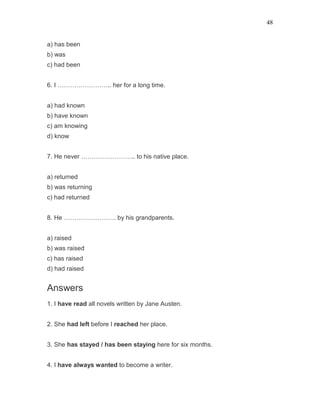 48
a) has been
b) was
c) had been
6. I …………………….. her for a long time.
a) had known
b) have known
c) am knowing
d) know
7. He never …………………….. to his native place.
a) returned
b) was returning
c) had returned
8. He ……………………. by his grandparents.
a) raised
b) was raised
c) has raised
d) had raised
Answers
1. I have read all novels written by Jane Austen.
2. She had left before I reached her place.
3. She has stayed / has been staying here for six months.
4. I have always wanted to become a writer.
 