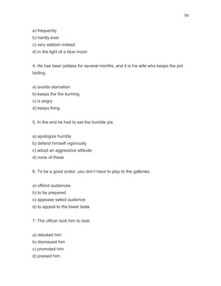 50
a) frequently
b) hardly ever
c) very seldom indeed
d) in the light of a blue moon
4. He has been jobless for several months, and it is his wife who keeps the pot
boiling.
a) avoids starvation
b) keeps the fire burning
c) is angry
d) keeps firing
5. In the end he had to eat the humble pie.
a) apologize humbly
b) defend himself vigorously
c) adopt an aggressive attitude
d) none of these
6. To be a good orator, you don’t have to play to the galleries.
a) offend audiences
b) to be prepared
c) appease select audience
d) to appeal to the lower taste
7. The officer took him to task.
a) rebuked him
b) dismissed him
c) promoted him
d) praised him
 