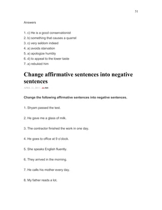 51
Answers
1. c) He is a good conservationist
2. b) something that causes a quarrel
3. c) very seldom indeed
4. a) avoids starvation
5. a) apologize humbly
6. d) to appeal to the lower taste
7. a) rebuked him
Change affirmative sentences into negative
sentences
APRIL 21, 2015 -
Change the following affirmative sentences into negative sentences.
1. Shyam passed the test.
2. He gave me a glass of milk.
3. The contractor finished the work in one day.
4. He goes to office at 9 o’clock.
5. She speaks English fluently.
6. They arrived in the morning.
7. He calls his mother every day.
8. My father reads a lot.
 