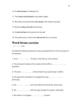 53
10. He did not dare to challenge me.
11. They have not promised to pay higher wages.
12. My mother and grandmother do not go to the temple every day.
13. My friend does not write short stories.
14. He did not look at the pictures on the wall.
15. Her performance in that movie did not win her any awards.
Word forms exercise
APRIL 25, 2015 -
Complete the following sentences using an appropriate form of the verb given in
the brackets.
1. If you ………………….. the dog, it may bite you. (provocation)
2. The old woman looked at the crowds and the traffic in …………………….
(bewilder)
3. The actor ………………… aimed at becoming a great singer. (wistful)
4. We expect the authorities to investigate the case …………………….
(thorough)
5. His ……………………. with work affected his family life. (preoccupy)
6. His ……………………. with the sage changed his outlook. (associate)
7. My mother is my biggest ………………….. (inspire)
 