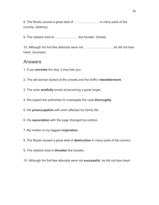 54
8. The floods caused a great deal of …………………… in many parts of the
country. (destroy)
9. The robbers tried to …………………. the traveler. (threat)
10. Although his first few attempts were not ………………………, he did not lose
heart. (success)
Answers
1. If you provoke the dog, it may bite you.
2. The old woman looked at the crowds and the traffic inbewilderment.
3. The actor wistfully aimed at becoming a great singer.
4. We expect the authorities to investigate the case thoroughly.
5. His preoccupation with work affected his family life.
6. His association with the sage changed his outlook.
7. My mother is my biggest inspiration.
8. The floods caused a great deal of destruction in many parts of the country.
9. The robbers tried to threaten the traveler.
10. Although his first few attempts were not successful, he did not lose heart.
 