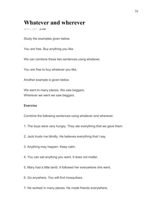 55
Whatever and wherever
MAY 1, 2015 -
Study the examples given below.
You are free. Buy anything you like.
We can combine these two sentences using whatever.
You are free to buy whatever you like.
Another example is given below.
We went to many places. We saw beggars.
Wherever we went we saw beggars.
Exercise
Combine the following sentences using whatever and wherever.
1. The boys were very hungry. They ate everything that we gave them.
2. Jack trusts me blindly. He believes everything that I say.
3. Anything may happen. Keep calm.
4. You can eat anything you want. It does not matter.
5. Mary had a little lamb. It followed her everywhere she went.
6. Go anywhere. You will find mosquitoes.
7. He worked in many places. He made friends everywhere.
 