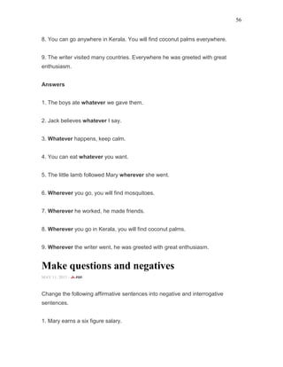 56
8. You can go anywhere in Kerala. You will find coconut palms everywhere.
9. The writer visited many countries. Everywhere he was greeted with great
enthusiasm.
Answers
1. The boys ate whatever we gave them.
2. Jack believes whatever I say.
3. Whatever happens, keep calm.
4. You can eat whatever you want.
5. The little lamb followed Mary wherever she went.
6. Wherever you go, you will find mosquitoes.
7. Wherever he worked, he made friends.
8. Wherever you go in Kerala, you will find coconut palms.
9. Wherever the writer went, he was greeted with great enthusiasm.
Make questions and negatives
MAY 11, 2015 -
Change the following affirmative sentences into negative and interrogative
sentences.
1. Mary earns a six figure salary.
 