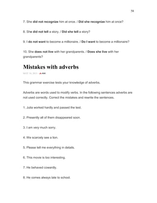 58
7. She did not recognize him at once. / Did she recognize him at once?
8. She did not tell a story. / Did she tell a story?
9. I do not want to become a millionaire. / Do I want to become a millionaire?
10. She does not live with her grandparents. / Does she live with her
grandparents?
Mistakes with adverbs
MAY 14, 2015 -
This grammar exercise tests your knowledge of adverbs.
Adverbs are words used to modify verbs. In the following sentences adverbs are
not used correctly. Correct the mistakes and rewrite the sentences.
1. Julia worked hardly and passed the test.
2. Presently all of them disappeared soon.
3. I am very much sorry.
4. We scarcely see a lion.
5. Please tell me everything in details.
6. This movie is too interesting.
7. He behaved cowardly.
8. He comes always late to school.
 