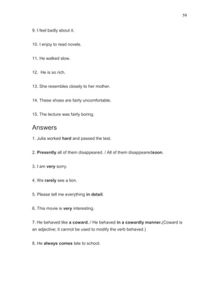59
9. I feel badly about it.
10. I enjoy to read novels.
11. He walked slow.
12. He is so rich.
13. She resembles closely to her mother.
14. These shoes are fairly uncomfortable.
15. The lecture was fairly boring.
Answers
1. Julia worked hard and passed the test.
2. Presently all of them disappeared. / All of them disappearedsoon.
3. I am very sorry.
4. We rarely see a lion.
5. Please tell me everything in detail.
6. This movie is very interesting.
7. He behaved like a coward. / He behaved in a cowardly manner.(Coward is
an adjective; it cannot be used to modify the verb behaved.)
8. He always comes late to school.
 