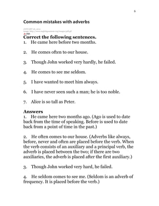 6
Common mistakes with adverbs
JANUARY 26, 2015
image: http://www.englishgrammar.org/images/pdf.gif
Correct the following sentences.
1. He came here before two months.
2. He comes often to our house.
3. Though John worked very hardly, he failed.
4. He comes to see me seldom.
5. I have wanted to meet him always.
6. I have never seen such a man; he is too noble.
7. Alice is so tall as Peter.
Answers
1. He came here two months ago. (Ago is used to date
back from the time of speaking. Before is used to date
back from a point of time in the past.)
2. He often comes to our house. (Adverbs like always,
before, never and often are placed before the verb. When
the verb consists of an auxiliary and a principal verb, the
adverb is placed between the two; if there are two
auxiliaries, the adverb is placed after the first auxiliary.)
3. Though John worked very hard, he failed.
4. He seldom comes to see me. (Seldom is an adverb of
frequency. It is placed before the verb.)
 