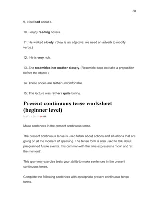60
9. I feel bad about it.
10. I enjoy reading novels.
11. He walked slowly. (Slow is an adjective; we need an adverb to modify
verbs.)
12. He is very rich.
13. She resembles her mother closely. (Resemble does not take a preposition
before the object.)
14. These shoes are rather uncomfortable.
15. The lecture was rather / quite boring.
Present continuous tense worksheet
(beginner level)
MAY 15, 2015 -
Make sentences in the present continuous tense.
The present continuous tense is used to talk about actions and situations that are
going on at the moment of speaking. This tense form is also used to talk about
pre-planned future events. It is common with the time expressions ‘now’ and ‘at
the moment’.
This grammar exercise tests your ability to make sentences in the present
continuous tense.
Complete the following sentences with appropriate present continuous tense
forms.
 