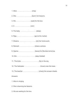 61
1. Alice ………………………. (sing)
2. She ……………………….. (learn) her lessons.
3. We ………………………. (wait) for the bus.
4. It ………………………… (rain)
5. The baby ………………………… (sleep)
6. Raju …………………………… (go) to the market.
7. Sheena ………………………….. (do) her home-work.
8. Ramesh ……………………….. (draw) a picture.
9. Seema …………………………. (leave) for Mumbai tomorrow.
10. We …………………………….. (play) football.
11. The birds ……………………………. (fly) in the sky.
12. The helicopter ………………………… (hover) over the trees.
13. The teacher ………………………… (check) the answer sheets.
Answers
1. Alice is singing.
2. She is learning her lessons.
3. We are waiting for the bus.
 
