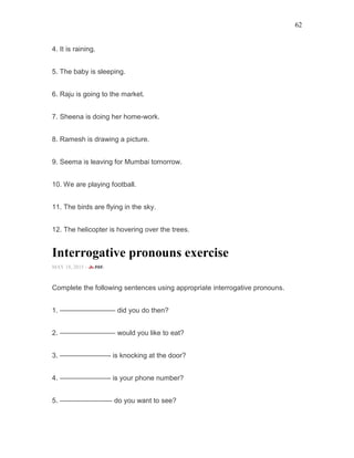 62
4. It is raining.
5. The baby is sleeping.
6. Raju is going to the market.
7. Sheena is doing her home-work.
8. Ramesh is drawing a picture.
9. Seema is leaving for Mumbai tomorrow.
10. We are playing football.
11. The birds are flying in the sky.
12. The helicopter is hovering over the trees.
Interrogative pronouns exercise
MAY 18, 2015 -
Complete the following sentences using appropriate interrogative pronouns.
1. ———————— did you do then?
2. ———————— would you like to eat?
3. ———————- is knocking at the door?
4. ———————- is your phone number?
5. ———————– do you want to see?
 