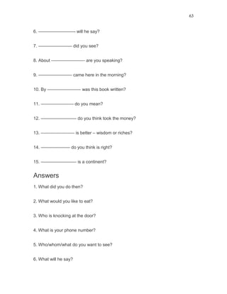 63
6. ————————- will he say?
7. ———————– did you see?
8. About ———————– are you speaking?
9. ———————– came here in the morning?
10. By ———————– was this book written?
11. ———————- do you mean?
12. ———————— do you think took the money?
13. ———————– is better – wisdom or riches?
14. ——————– do you think is right?
15. ———————— is a continent?
Answers
1. What did you do then?
2. What would you like to eat?
3. Who is knocking at the door?
4. What is your phone number?
5. Who/whom/what do you want to see?
6. What will he say?
 