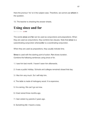65
Here the pronoun ‘he’ is in the subject case. Therefore, we cannot use whom in
the question.
13. The teacher is checking the answer sheets.
Using since and for
MAY 25, 2015 -
The words since and for can be used as conjunctions and prepositions. When
they are used as conjunctions, they combine two clauses. Note that since is a
subordinating conjunction whereasfor is a coordinating conjunction.
When they are used as prepositions, they usually indicate time.
Since is used with the starting point of action. For shows duration.
Combine the following sentences using since or for.
1. I saw him last month. I haven’t seen him afterwards.
2. It was a public holiday. Schools and colleges remained closed that day.
3. I like him very much. So I will help him.
4. The table is made of mahogany wood. It is expensive.
5. It is raining. We can’t go out now.
6. It last rained three months ago.
7. I last visited my parents 2 years ago.
8. Something fell. I heard a noise.
 