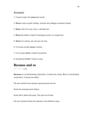 66
Answers
1. I haven’t seen him since last month.
2. Since it was a public holiday, schools and colleges remained closed.
3. Since I like him very much, I will help him.
4. Since the table is made of mahogany wood, it is expensive.
5. Since it is raining, we can’t go out now.
6. It is three months since it rained.
7. It is 2 years since I visited my parents.
8. Something fell for I heard a noise.
Because and so
MAY 26, 2015 -
Because is a subordinating conjunction. It shows the cause. So is a coordinating
conjunction. It shows the effect.
We can combine two clauses using because and so.
Study the example given below.
Susie didn’t attend the party. She was not invited.
We can combine these two clauses in two different ways.
 