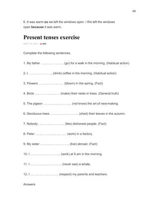 68
6. It was warm so we left the windows open. / We left the windows
open because it was warm.
Present tenses exercise
MAY 19, 2015 -
Complete the following sentences.
1. My father …………………. (go) for a walk in the morning. (Habitual action)
2. I ………………….. (drink) coffee in the morning. (Habitual action)
3. Flowers …………………… (bloom) in the spring. (Fact)
4. Birds …………………… (make) their nests in trees. (General truth)
5. The pigeon ……………………… (not know) the art of nest-making.
6. Deciduous trees ……………………… (shed) their leaves in the autumn.
7. Nobody ……………………. (like) dishonest people. (Fact)
8. Peter ………………………… (work) in a factory.
9. My sister ………………………. (live) abroad. (Fact)
10. I ……………………….. (work) at 8 am in the morning.
11. I ………………………… (never see) a whale.
12. I ……………………… (respect) my parents and teachers.
Answers
 