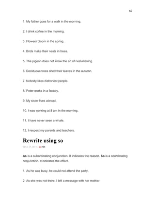 69
1. My father goes for a walk in the morning.
2. I drink coffee in the morning.
3. Flowers bloom in the spring.
4. Birds make their nests in trees.
5. The pigeon does not know the art of nest-making.
6. Deciduous trees shed their leaves in the autumn.
7. Nobody likes dishonest people.
8. Peter works in a factory.
9. My sister lives abroad.
10. I was working at 8 am in the morning.
11. I have never seen a whale.
12. I respect my parents and teachers.
Rewrite using so
MAY 27, 2015 -
As is a subordinating conjunction. It indicates the reason. So is a coordinating
conjunction. It indicates the effect.
1. As he was busy, he could not attend the party.
2. As she was not there, I left a message with her mother.
 