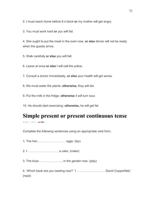 72
2. I must reach home before 8 o’clock or my mother will get angry.
3. You must work hard or you will fail.
4. She ought to put the meat in the oven now, or else dinner will not be ready
when the guests arrive.
5. Walk carefully or else you will fall.
6. Leave at once or else I will call the police.
7. Consult a doctor immediately, or else your health will get worse.
8. We must water the plants; otherwise, they will die.
9. Put the milk in the fridge; otherwise it will turn sour.
10. He should start exercising; otherwise, he will get fat.
Simple present or present continuous tense
JUNE 1, 2015 -
Complete the following sentences using an appropriate verb form.
1. The hen ……………………… eggs. (lay)
2. I ………………………… a cake. (make)
3. The boys ………………….. in the garden now. (play)
4. ‘Which book are you reading now?’ ‘I ………………………. David Copperfield.’
(read)
 