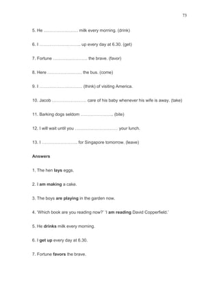 73
5. He …………………… milk every morning. (drink)
6. I ……………………….. up every day at 6.30. (get)
7. Fortune …………………… the brave. (favor)
8. Here …………………… the bus. (come)
9. I ………………………… (think) of visiting America.
10. Jacob …………………… care of his baby whenever his wife is away. (take)
11. Barking dogs seldom ………………….. (bite)
12. I will wait until you ………………………… your lunch.
13. I ……………………. for Singapore tomorrow. (leave)
Answers
1. The hen lays eggs.
2. I am making a cake.
3. The boys are playing in the garden now.
4. ‘Which book are you reading now?’ ‘I am reading David Copperfield.’
5. He drinks milk every morning.
6. I get up every day at 6.30.
7. Fortune favors the brave.
 