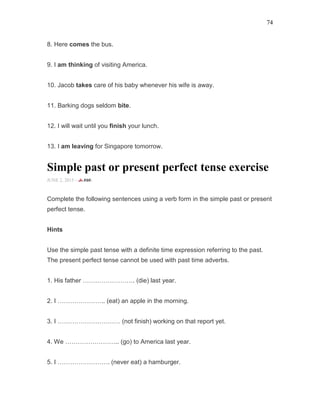 74
8. Here comes the bus.
9. I am thinking of visiting America.
10. Jacob takes care of his baby whenever his wife is away.
11. Barking dogs seldom bite.
12. I will wait until you finish your lunch.
13. I am leaving for Singapore tomorrow.
Simple past or present perfect tense exercise
JUNE 2, 2015 -
Complete the following sentences using a verb form in the simple past or present
perfect tense.
Hints
Use the simple past tense with a definite time expression referring to the past.
The present perfect tense cannot be used with past time adverbs.
1. His father ……………………. (die) last year.
2. I ………………….. (eat) an apple in the morning.
3. I ………………………… (not finish) working on that report yet.
4. We …………………….. (go) to America last year.
5. I ……………………. (never eat) a hamburger.
 