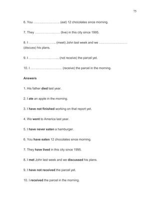 75
6. You ……………………. (eat) 12 chocolates since morning.
7. They …………………… (live) in this city since 1995.
8. I …………………….. (meet) John last week and we ………………………
(discuss) his plans.
9. I ……………………….. (not receive) the parcel yet.
10. I ………………………… (receive) the parcel in the morning.
Answers
1. His father died last year.
2. I ate an apple in the morning.
3. I have not finished working on that report yet.
4. We went to America last year.
5. I have never eaten a hamburger.
6. You have eaten 12 chocolates since morning.
7. They have lived in this city since 1995.
8. I met John last week and we discussed his plans.
9. I have not received the parcel yet.
10. I received the parcel in the morning.
 