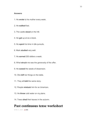 77
Answers
1. He wrote to his mother every week.
2. He walked fast.
3. The castle stood on the hill.
4. He got up at six o’clock.
5. He spent his time in idle pursuits.
6. Mark studied very well.
7. He earned 200 dollars a week.
8. What struck me was the generosity of the offer.
9. He sowed the seeds of dissension.
10. She left her things on the table.
11. They all told the same story.
12. People mistook him for an American.
13. He threw cold water on my plans.
14. Trees shed their leaves in the autumn.
Past continuous tense worksheet
JUNE 11, 2015 -
 