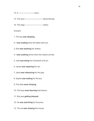 79
14. It ————————- (rain).
15. The wind —————————– (blow) fiercely.
16. The dogs —————————– (bark).
Answers
1. The boy was sleeping.
2. I was reading when the lights went out.
3. She was washing the clothes.
4. I was cooking dinner when the visitors arrived.
5. Julia was doing her homework at 8 pm.
6. James was repairing the car.
7. Janet was rehearsing for the play.
8. Sophia was waiting for the bus.
9. The birds were chirping.
10. The boys were learning their lesson.
11. She was getting dressed.
12. He was searching for his purse.
13. The cat was chasing the mouse.
 