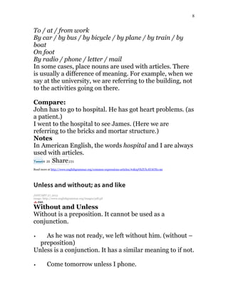 8
To / at / from work
By car / by bus / by bicycle / by plane / by train / by
boat
On foot
By radio / phone / letter / mail
In some cases, place nouns are used with articles. There
is usually a difference of meaning. For example, when we
say at the university, we are referring to the building, not
to the activities going on there.
Compare:
John has to go to hospital. He has got heart problems. (as
a patient.)
I went to the hospital to see James. (Here we are
referring to the bricks and mortar structure.)
Notes
In American English, the words hospital and I are always
used with articles.
Tweet4 20 Share231
Read more at http://www.englishgrammar.org/common-expressions-articles/#sKepVkZUlcAYAOXo.99
Unless and without; as and like
JANUARY 27, 2015
image: http://www.englishgrammar.org/images/pdf.gif
Without and Unless
Without is a preposition. It cannot be used as a
conjunction.
As he was not ready, we left without him. (without –
preposition)
Unless is a conjunction. It has a similar meaning to if not.
Come tomorrow unless I phone.
 