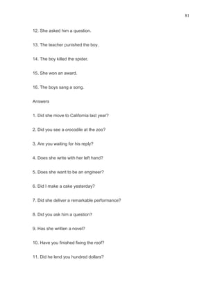 81
12. She asked him a question.
13. The teacher punished the boy.
14. The boy killed the spider.
15. She won an award.
16. The boys sang a song.
Answers
1. Did she move to California last year?
2. Did you see a crocodile at the zoo?
3. Are you waiting for his reply?
4. Does she write with her left hand?
5. Does she want to be an engineer?
6. Did I make a cake yesterday?
7. Did she deliver a remarkable performance?
8. Did you ask him a question?
9. Has she written a novel?
10. Have you finished fixing the roof?
11. Did he lend you hundred dollars?
 