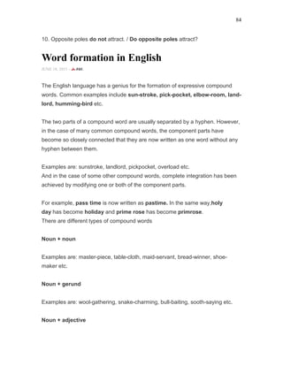 84
10. Opposite poles do not attract. / Do opposite poles attract?
Word formation in English
JUNE 18, 2015 -
The English language has a genius for the formation of expressive compound
words. Common examples include sun-stroke, pick-pocket, elbow-room, land-
lord, humming-bird etc.
The two parts of a compound word are usually separated by a hyphen. However,
in the case of many common compound words, the component parts have
become so closely connected that they are now written as one word without any
hyphen between them.
Examples are: sunstroke, landlord, pickpocket, overload etc.
And in the case of some other compound words, complete integration has been
achieved by modifying one or both of the component parts.
For example, pass time is now written as pastime. In the same way,holy
day has become holiday and prime rose has become primrose.
There are different types of compound words
Noun + noun
Examples are: master-piece, table-cloth, maid-servant, bread-winner, shoe-
maker etc.
Noun + gerund
Examples are: wool-gathering, snake-charming, bull-baiting, sooth-saying etc.
Noun + adjective
 