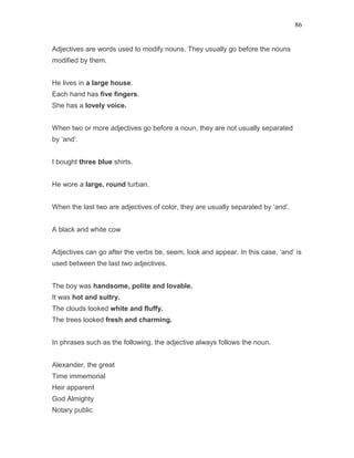 86
Adjectives are words used to modify nouns. They usually go before the nouns
modified by them.
He lives in a large house.
Each hand has five fingers.
She has a lovely voice.
When two or more adjectives go before a noun, they are not usually separated
by ‘and’.
I bought three blue shirts.
He wore a large, round turban.
When the last two are adjectives of color, they are usually separated by ‘and’.
A black and white cow
Adjectives can go after the verbs be, seem, look and appear. In this case, ‘and’ is
used between the last two adjectives.
The boy was handsome, polite and lovable.
It was hot and sultry.
The clouds looked white and fluffy.
The trees looked fresh and charming.
In phrases such as the following, the adjective always follows the noun.
Alexander, the great
Time immemorial
Heir apparent
God Almighty
Notary public
 