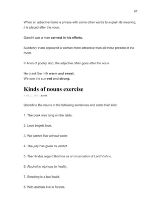 87
When an adjective forms a phrase with some other words to explain its meaning,
it is placed after the noun.
Gandhi was a man earnest in his efforts.
Suddenly there appeared a woman more attractive than all those present in the
room.
In lines of poetry also, the adjective often goes after the noun.
He drank the milk warm and sweet.
We saw the sun red and strong.
Kinds of nouns exercise
JUNE 22, 2015 -
Underline the nouns in the following sentences and state their kind.
1. The book was lying on the table.
2. Love begets love.
3. We cannot live without water.
4. The jury has given its verdict.
5. The Hindus regard Krishna as an incarnation of Lord Vishnu.
6. Alcohol is injurious to health.
7. Smoking is a bad habit.
8. Wild animals live in forests.
 