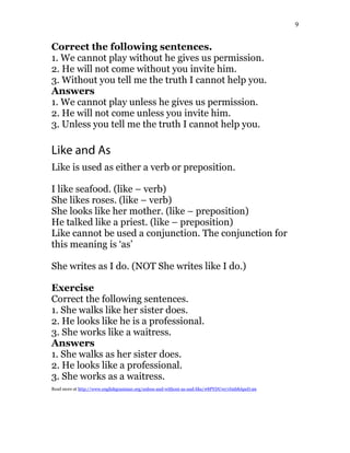 9
Correct the following sentences.
1. We cannot play without he gives us permission.
2. He will not come without you invite him.
3. Without you tell me the truth I cannot help you.
Answers
1. We cannot play unless he gives us permission.
2. He will not come unless you invite him.
3. Unless you tell me the truth I cannot help you.
Like and As
Like is used as either a verb or preposition.
I like seafood. (like – verb)
She likes roses. (like – verb)
She looks like her mother. (like – preposition)
He talked like a priest. (like – preposition)
Like cannot be used a conjunction. The conjunction for
this meaning is ‘as’
She writes as I do. (NOT She writes like I do.)
Exercise
Correct the following sentences.
1. She walks like her sister does.
2. He looks like he is a professional.
3. She works like a waitress.
Answers
1. She walks as her sister does.
2. He looks like a professional.
3. She works as a waitress.
Read more at http://www.englishgrammar.org/unless-and-without-as-and-like/#8PYDUwy7Jmb8ApeD.99
 