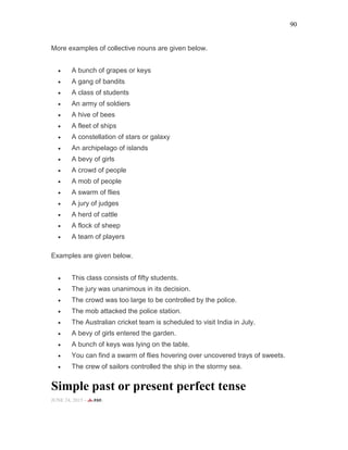 90
More examples of collective nouns are given below.
• A bunch of grapes or keys
• A gang of bandits
• A class of students
• An army of soldiers
• A hive of bees
• A fleet of ships
• A constellation of stars or galaxy
• An archipelago of islands
• A bevy of girls
• A crowd of people
• A mob of people
• A swarm of flies
• A jury of judges
• A herd of cattle
• A flock of sheep
• A team of players
Examples are given below.
• This class consists of fifty students.
• The jury was unanimous in its decision.
• The crowd was too large to be controlled by the police.
• The mob attacked the police station.
• The Australian cricket team is scheduled to visit India in July.
• A bevy of girls entered the garden.
• A bunch of keys was lying on the table.
• You can find a swarm of flies hovering over uncovered trays of sweets.
• The crew of sailors controlled the ship in the stormy sea.
Simple past or present perfect tense
JUNE 24, 2015 -
 