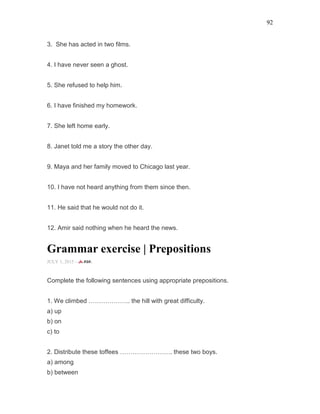 92
3. She has acted in two films.
4. I have never seen a ghost.
5. She refused to help him.
6. I have finished my homework.
7. She left home early.
8. Janet told me a story the other day.
9. Maya and her family moved to Chicago last year.
10. I have not heard anything from them since then.
11. He said that he would not do it.
12. Amir said nothing when he heard the news.
Grammar exercise | Prepositions
JULY 1, 2015 -
Complete the following sentences using appropriate prepositions.
1. We climbed ……………….. the hill with great difficulty.
a) up
b) on
c) to
2. Distribute these toffees ……………………. these two boys.
a) among
b) between
 