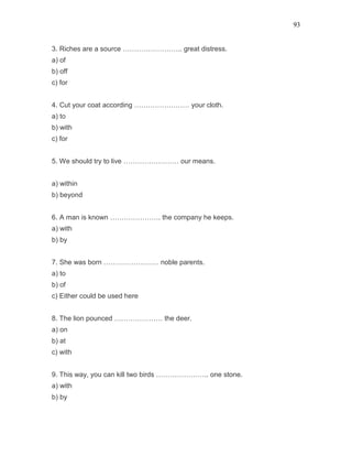 93
3. Riches are a source …………………….. great distress.
a) of
b) off
c) for
4. Cut your coat according …………………… your cloth.
a) to
b) with
c) for
5. We should try to live …………………… our means.
a) within
b) beyond
6. A man is known …………………. the company he keeps.
a) with
b) by
7. She was born …………………… noble parents.
a) to
b) of
c) Either could be used here
8. The lion pounced ………………… the deer.
a) on
b) at
c) with
9. This way, you can kill two birds ………………….. one stone.
a) with
b) by
 