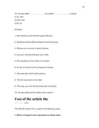 94
10. He was killed ………………….. the robber ………………….. a sword.
a) by; with
b) with; with
c) by; by
Answers
1. We climbed up the hill with great difficulty.
2. Distribute these toffees between these two boys.
3. Riches are a source of great distress.
4. Cut your coat according to your cloth.
5. We should try to live within our means.
6. A man is known by the company he keeps.
7. She was born to/of noble parents.
8. The lion pounced on the deer.
9. This way, you can kill two birds with one stone.
10. He was killed by the robber with a sword.
Uses of the article the
JULY 2, 2015 -
The definite article ‘the’ is used in the following cases.
1. When a singular noun represents a whole class.
 