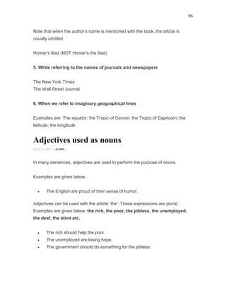 96
Note that when the author’s name is mentioned with the book, the article is
usually omitted.
Homer’s Iliad (NOT Homer’s the Iliad)
5. While referring to the names of journals and newspapers
The New York Times
The Wall Street Journal
6. When we refer to imaginary geographical lines
Examples are: The equator; the Tropic of Cancer; the Tropic of Capricorn; the
latitude; the longitude
Adjectives used as nouns
JULY 8, 2015 -
In many sentences, adjectives are used to perform the purpose of nouns.
Examples are given below.
• The English are proud of their sense of humor.
Adjectives can be used with the article ‘the’. These expressions are plural.
Examples are given below: the rich, the poor, the jobless, the unemployed,
the deaf, the blind etc.
• The rich should help the poor.
• The unemployed are losing hope.
• The government should do something for the jobless.
 