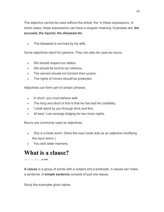 97
The adjective cannot be used without the article ‘the’ in these expressions. In
some cases, these expressions can have a singular meaning. Examples are: the
accused, the injured, the diseased etc.
• The diseased is survived by his wife.
Some adjectives stand for persons. They can also be used as nouns.
• We should respect our elders.
• We should be kind to our inferiors.
• The seniors should not torment their juniors.
• The rights of minors should be protected.
Adjectives can form part of certain phrases.
• In short, you must behave well.
• The long and short of this is that he has lost his credibility.
• I shall stand by you through thick and thin.
• At best, I can arrange lodging for two more nights.
Nouns are commonly used as adjectives.
• She is a book worm. (Here the noun book acts as an adjective modifying
the noun worm.)
• You lack table manners.
What is a clause?
JULY 14, 2015 -
A clause is a group of words with a subject and a predicate. A clause can make
a sentence. A simple sentence consists of just one clause.
Study the examples given below.
 