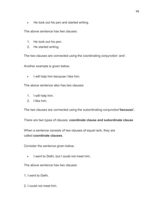 98
• He took out his pen and started writing.
The above sentence has two clauses:
1. He took out his pen.
2. He started writing.
The two clauses are connected using the coordinating conjunction ‘and’.
Another example is given below.
• I will help him because I like him.
The above sentence also has two clauses:
1. I will help him.
2. I like him.
The two clauses are connected using the subordinating conjunction‘because’.
There are two types of clauses: coordinate clause and subordinate clause
When a sentence consists of two clauses of equal rank, they are
called coordinate clauses.
Consider the sentence given below.
• I went to Delhi, but I could not meet him.
The above sentence has two clauses:
1. I went to Delhi.
2. I could not meet him.
 