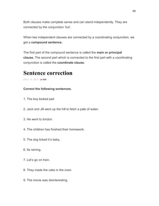 99
Both clauses make complete sense and can stand independently. They are
connected by the conjunction ‘but’.
When two independent clauses are connected by a coordinating conjunction, we
get a compound sentence.
The first part of the compound sentence is called the main or principal
clause. The second part which is connected to the first part with a coordinating
conjunction is called the coordinate clause.
Sentence correction
JULY 15, 2015 -
Correct the following sentences.
1. The boy looked pail.
2. Jack and Jill went up the hill to fetch a pale of water.
3. He went to london.
4. The children has finished their homework.
5. The dog licked it’s baby.
6. Its raining.
7. Let’s go on train.
8. They made the cake in the oven.
9. The movie was disinteresting.
 