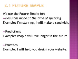 We use the Future Simple for:
Decisions made at the time of speaking
Example: I’m starving. I will make a sandwich.
Predictions
Example: People will live longer in the future.
Promises
Example: I will help you design your website.
 