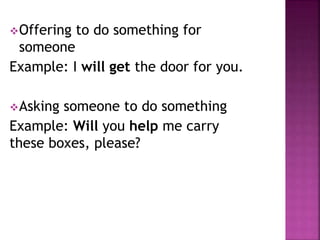 Offering to do something for
someone
Example: I will get the door for you.
Asking someone to do something
Example: Will you help me carry
these boxes, please?
 