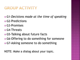  G1-Decisions made at the time of speaking
 G2-Predictions
 G3-Promises
 G4-Threats
 G5-Talking about future facts
 G6-Offering to do something for someone
 G7-Asking someone to do something
NOTE: Make a dialog about your topic.
 