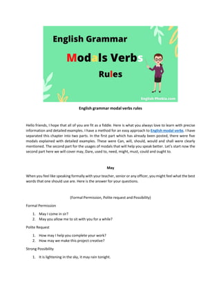 English grammar modal verbs rules
Hello friends, I hope that all of you are fit as a fiddle. Here is what you always love to learn with precise
information and detailed examples. I have a method for an easy approach to English modal verbs. I have
separated this chapter into two parts. In the first part which has already been posted, there were five
modals explained with detailed examples. These were Can, will, should, would and shall were clearly
mentioned. The second part for the usages of modals that will help you speak better. Let’s start now the
second part here we will cover may, Dare, used to, need, might, must, could and ought to.
May
When you feel like speaking formally with your teacher, senior or any officer, you might feel what the best
words that one should use are. Here is the answer for your questions.
(Formal Permission, Polite request and Possibility)
Formal Permission
1. May I come in sir?
2. May you allow me to sit with you for a while?
Polite Request
1. How may I help you complete your work?
2. How may we make this project creative?
Strong Possibility
1. It is lightening in the sky, it may rain tonight.
 