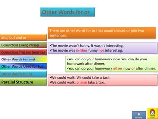 Other Words for or
There are other words for or that name choices or join two
sentences.
•The movie wasn’t funny. It wasn’t interesting.
•The movie was neither funny nor interesting.
•You can do your homework now. You can do your
homework after dinner.
•You can do your homework either now or after dinner.
•We could walk. We could take a taxi.
•We could walk, or else take a taxi.
and, but and or
Parallel Structure
Conjunctions Linking Phrases
Conjunctions That Join Sentences
Other Words for and
Other Words Used for but
Other Words for or
 